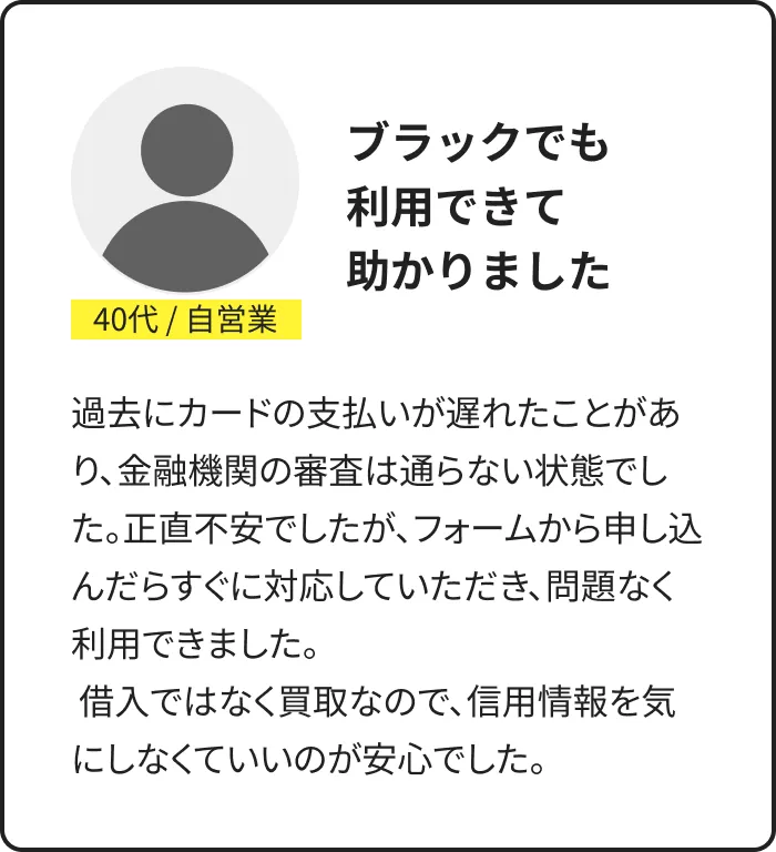 利用者の声：40代・自営業。ブラックでも利用できて助かった。買取のため信用情報を気にしなくてよく安心したとの体験談