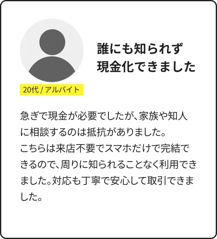 利用者の声：20代・アルバイト。誰にも知られず現金化できた。来店不要でスマホだけで完結し対応も丁寧だったとの体験談