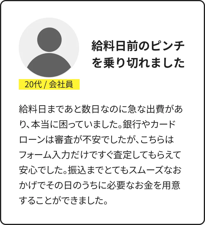 利用者の声：20代・会社員。給料日前のピンチを乗り切れた。フォーム入力ですぐ査定、振込までスムーズで当日中に用意できたとの体験談